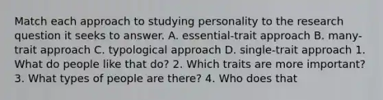 Match each approach to studying personality to the research question it seeks to answer. A. essential-trait approach B. many-trait approach C. typological approach D. single-trait approach 1. What do people like that do? 2. Which traits are more important? 3. What types of people are there? 4. Who does that