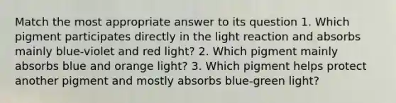 Match the most appropriate answer to its question 1. Which pigment participates directly in the light reaction and absorbs mainly blue-violet and red light? 2. Which pigment mainly absorbs blue and orange light? 3. Which pigment helps protect another pigment and mostly absorbs blue-green light?