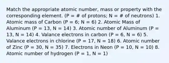 Match the appropriate atomic number, mass or property with the corresponding element. (P = # of protons; N = # of neutrons) 1. Atomic mass of Carbon (P = 6; N = 6) 2. Atomic Mass of Aluminum (P = 13, N = 14) 3. Atomic number of Aluminum (P = 13, N = 14) 4. Valance electrons in carbon (P = 6, N = 6) 5. Valance electrons in chlorine (P = 17, N = 18) 6. Atomic number of Zinc (P = 30, N = 35) 7. Electrons in Neon (P = 10, N = 10) 8. Atomic number of hydrogen (P = 1, N = 1)