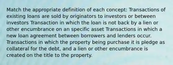 Match the appropriate definition of each concept: Transactions of existing loans are sold by originators to investors or between investors Transaction in which the loan is not back by a lien or other encumbrance on an specific asset Transactions in which a new loan agreement between borrowers and lenders occur. Transactions in which the property being purchase it is pledge as collateral for the debt, and a lien or other encumbrance is created on the title to the property.