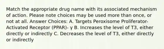 Match the appropriate drug name with its associated mechanism of action. Please note choices may be used more than once, or not at all. Answer Choices: A. Targets Peroxisome Proliferator-Activated Receptor (PPAR)- γ B. Increases the level of T3, either directly or indirectly C. Decreases the level of T3, either directly or indirectly