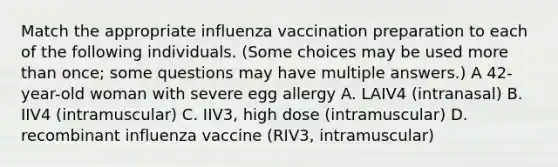 Match the appropriate influenza vaccination preparation to each of the following individuals. (Some choices may be used more than once; some questions may have multiple answers.) A 42-year-old woman with severe egg allergy A. LAIV4 (intranasal) B. IIV4 (intramuscular) C. IIV3, high dose (intramuscular) D. recombinant influenza vaccine (RIV3, intramuscular)