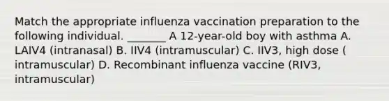 Match the appropriate influenza vaccination preparation to the following individual. _______ A 12-year-old boy with asthma A. LAIV4 (intranasal) B. IIV4 (intramuscular) C. IIV3, high dose ( intramuscular) D. Recombinant influenza vaccine (RIV3, intramuscular)