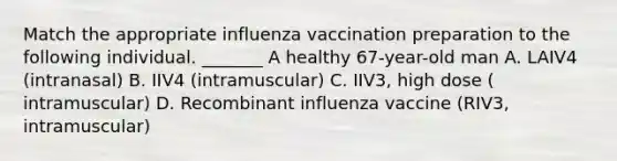 Match the appropriate influenza vaccination preparation to the following individual. _______ A healthy 67-year-old man A. LAIV4 (intranasal) B. IIV4 (intramuscular) C. IIV3, high dose ( intramuscular) D. Recombinant influenza vaccine (RIV3, intramuscular)