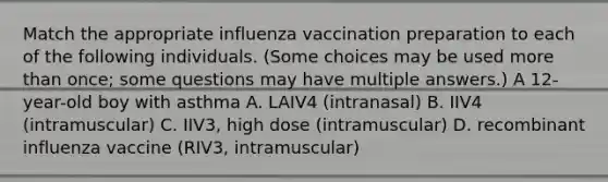 Match the appropriate influenza vaccination preparation to each of the following individuals. (Some choices may be used more than once; some questions may have multiple answers.) A 12-year-old boy with asthma A. LAIV4 (intranasal) B. IIV4 (intramuscular) C. IIV3, high dose (intramuscular) D. recombinant influenza vaccine (RIV3, intramuscular)