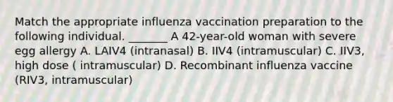 Match the appropriate influenza vaccination preparation to the following individual. _______ A 42-year-old woman with severe egg allergy A. LAIV4 (intranasal) B. IIV4 (intramuscular) C. IIV3, high dose ( intramuscular) D. Recombinant influenza vaccine (RIV3, intramuscular)