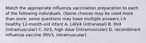 Match the appropriate influenza vaccination preparation to each of the following individuals. (Some choices may be used more than once; some questions may have multiple answers.) A healthy 12-month-old infant A. LAIV4 (intranasal) B. IIV4 (intramuscular) C. IIV3, high dose (intramuscular) D. recombinant influenza vaccine (RIV3, intramuscular)