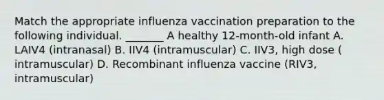 Match the appropriate influenza vaccination preparation to the following individual. _______ A healthy 12-month-old infant A. LAIV4 (intranasal) B. IIV4 (intramuscular) C. IIV3, high dose ( intramuscular) D. Recombinant influenza vaccine (RIV3, intramuscular)