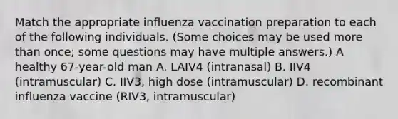 Match the appropriate influenza vaccination preparation to each of the following individuals. (Some choices may be used more than once; some questions may have multiple answers.) A healthy 67-year-old man A. LAIV4 (intranasal) B. IIV4 (intramuscular) C. IIV3, high dose (intramuscular) D. recombinant influenza vaccine (RIV3, intramuscular)