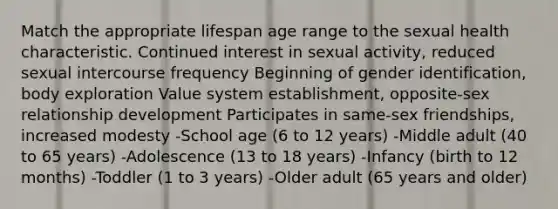 Match the appropriate lifespan age range to the sexual health characteristic. Continued interest in sexual activity, reduced sexual intercourse frequency Beginning of gender identification, body exploration Value system establishment, opposite-sex relationship development Participates in same-sex friendships, increased modesty -School age (6 to 12 years) -Middle adult (40 to 65 years) -Adolescence (13 to 18 years) -Infancy (birth to 12 months) -Toddler (1 to 3 years) -Older adult (65 years and older)