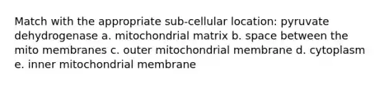 Match with the appropriate sub-cellular location: pyruvate dehydrogenase a. mitochondrial matrix b. space between the mito membranes c. outer mitochondrial membrane d. cytoplasm e. inner mitochondrial membrane