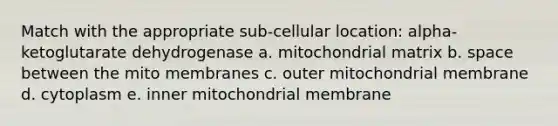 Match with the appropriate sub-cellular location: alpha-ketoglutarate dehydrogenase a. mitochondrial matrix b. space between the mito membranes c. outer mitochondrial membrane d. cytoplasm e. inner mitochondrial membrane