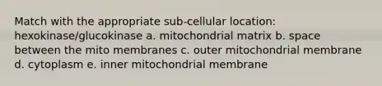 Match with the appropriate sub-cellular location: hexokinase/glucokinase a. mitochondrial matrix b. space between the mito membranes c. outer mitochondrial membrane d. cytoplasm e. inner mitochondrial membrane