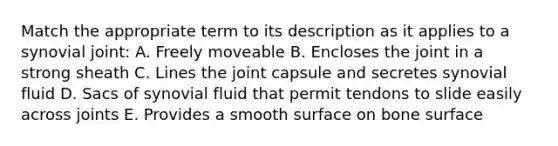 Match the appropriate term to its description as it applies to a synovial joint: A. Freely moveable B. Encloses the joint in a strong sheath C. Lines the joint capsule and secretes synovial fluid D. Sacs of synovial fluid that permit tendons to slide easily across joints E. Provides a smooth surface on bone surface