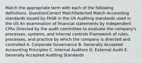 Match the appropriate term with each of the following definitions. QuestionCorrect MatchSelected Match Accounting standards issued by FASB in the US Auditing standards used in the US An examination of financial statements by independent CPAs Directed by the audit committee to evaluate the company's processes, systems, and internal controls Framework of rules, processes, and practice by which the company is directed and controlled A. Corporate Governance B. Generally Accepted Accounting Principles C. Internal Auditors D. External Audit E. Generally Accepted Auditing Standards