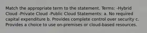 Match the appropriate term to the statement. Terms: -Hybrid Cloud -Private Cloud -Public Cloud Statements: a. No required capital expenditure b. Provides complete control over security c. Provides a choice to use on-premises or cloud-based resources.