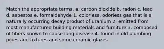 Match the appropriate terms. a. carbon dioxide b. radon c. lead d. asbestos e. formaldehyde 1. colorless, odorless gas that is a naturally occurring decay product of uranium 2. emitted from most manufactured building materials and furniture 3. composed of fibers known to cause lung disease 4. found in old plumbing pipes and fixtures and some ceramic glazes