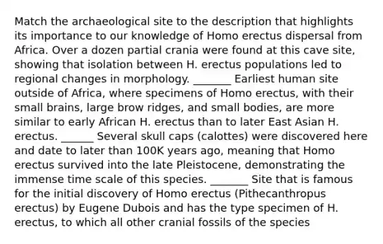 Match the archaeological site to the description that highlights its importance to our knowledge of Homo erectus dispersal from Africa. Over a dozen partial crania were found at this cave site, showing that isolation between H. erectus populations led to regional changes in morphology. _______ Earliest human site outside of Africa, where specimens of Homo erectus, with their small brains, large brow ridges, and small bodies, are more similar to early African H. erectus than to later East Asian H. erectus. ______ Several skull caps (calottes) were discovered here and date to later than 100K years ago, meaning that Homo erectus survived into the late Pleistocene, demonstrating the immense time scale of this species. _______ Site that is famous for the initial discovery of Homo erectus (Pithecanthropus erectus) by Eugene Dubois and has the type specimen of H. erectus, to which all other cranial fossils of the species