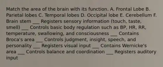 Match the area of the brain with its function. A. Frontal Lobe B. Parietal lobes C. Temporal lobes D. Occipital lobe E. Cerebellum F. Brain stem ___ Registers sensory information (touch, taste, smell) ___ Controls basic body regulation such as BP, HR, RR, temperature, swallowing, and consciousness ___ Contains Broca's area ___ Controls judgment, insight, speech, and personality ___ Registers visual input ___ Contains Wernicke's area ___ Controls balance and coordination ___ Registers auditory input