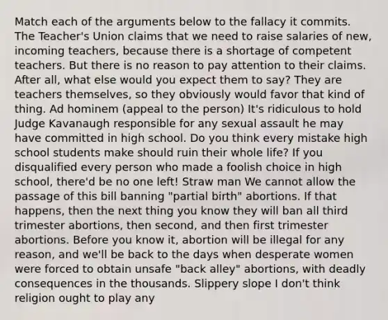 Match each of <a href='https://www.questionai.com/knowledge/kX9kaOpm3q-the-argument' class='anchor-knowledge'>the argument</a>s below to the fallacy it commits. The Teacher's Union claims that we need to raise salaries of new, incoming teachers, because there is a shortage of competent teachers. But there is no reason to pay attention to their claims. After all, what else would you expect them to say? They are teachers themselves, so they obviously would favor that kind of thing. <a href='https://www.questionai.com/knowledge/krK2QybR0E-ad-hominem' class='anchor-knowledge'>ad hominem</a> (appeal to the person) It's ridiculous to hold Judge Kavanaugh responsible for any sexual assault he may have committed in high school. Do you think every mistake high school students make should ruin their whole life? If you disqualified every person who made a foolish choice in high school, there'd be no one left! Straw man We cannot allow the passage of this bill banning "partial birth" abortions. If that happens, then the next thing you know they will ban all third trimester abortions, then second, and then first trimester abortions. Before you know it, abortion will be illegal for any reason, and we'll be back to the days when desperate women were forced to obtain unsafe "back alley" abortions, with deadly consequences in the thousands. <a href='https://www.questionai.com/knowledge/kw2xw0Y7vb-slippery-slope' class='anchor-knowledge'>slippery slope</a> I don't think religion ought to play any