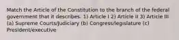 Match the Article of the Constitution to the branch of the federal government that it describes. 1) Article I 2) Article II 3) Article III (a) Supreme Courts/Judiciary (b) Congress/legislature (c) President/executive