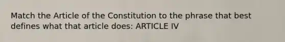 Match the Article of the Constitution to the phrase that best defines what that article does: ARTICLE IV