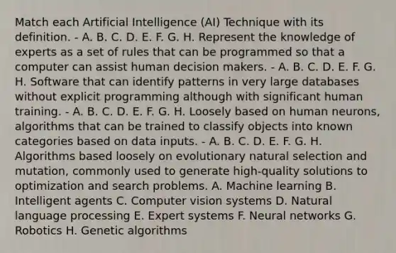 Match each Artificial Intelligence (AI) Technique with its definition. - A. B. C. D. E. F. G. H. Represent the knowledge of experts as a set of rules that can be programmed so that a computer can assist human decision makers. - A. B. C. D. E. F. G. H. Software that can identify patterns in very large databases without explicit programming although with significant human training. - A. B. C. D. E. F. G. H. Loosely based on human neurons, algorithms that can be trained to classify objects into known categories based on data inputs. - A. B. C. D. E. F. G. H. Algorithms based loosely on evolutionary natural selection and mutation, commonly used to generate high-quality solutions to optimization and search problems. A. Machine learning B. Intelligent agents C. Computer vision systems D. Natural language processing E. Expert systems F. Neural networks G. Robotics H. Genetic algorithms