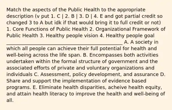 Match the aspects of the Public Health to the appropriate description (v put 1. C | 2. B | 3. D | 4. E and got partial credit so changed 3 to A but idk if that would bring it to full credit or not) 1. Core Functions of Public Health 2. Organizational Framework of Public Health 3. Healthy people vision 4. Healthy people goal ________________________________________________ A. A society in which all people can achieve their full potential for health and well-being across the life span. B. Encompasses both activities undertaken within the formal structure of government and the associated efforts of private and voluntary organizations and individuals C. Assessment, policy development, and assurance D. Share and support the implementation of evidence based programs. E. Eliminate health disparities, acheive health equity, and attain health literacy to improve the health and well-being of all.