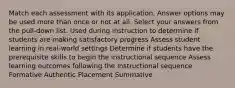 Match each assessment with its application. Answer options may be used more than once or not at all. Select your answers from the pull-down list. Used during instruction to determine if students are making satisfactory progress Assess student learning in real-world settings Determine if students have the prerequisite skills to begin the instructional sequence Assess learning outcomes following the instructional sequence Formative Authentic Placement Summative