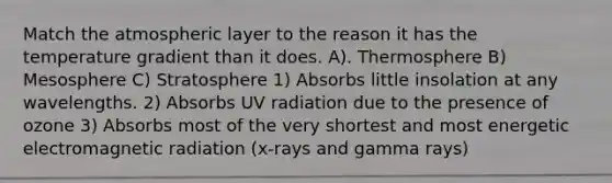 Match the atmospheric layer to the reason it has the temperature gradient than it does. A). Thermosphere B) Mesosphere C) Stratosphere 1) Absorbs little insolation at any wavelengths. 2) Absorbs UV radiation due to the presence of ozone 3) Absorbs most of the very shortest and most energetic electromagnetic radiation (x-rays and gamma rays)