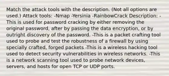 Match the attack tools with the description. (Not all options are used.) Attack tools: -Nmap -Yersinia -RainbowCrack Description: -This is used for password cracking by either removing the original password, after by passing the data encryption, or by outright discovery of the password. -This is a packet crafting tool used to probe and test the robustness of a firewall by using specially crafted, forged packets -This is a wireless hacking tool used to detect security vulnerabilities in wireless networks. -This is a network scanning tool used to probe network devices, servers, and hosts for open TCP or UDP ports.