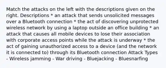 Match the attacks on the left with the descriptions given on the right. Descriptions * an attack that sends unsolicited messages over a Bluetooth connection * the act of discovering unprotected wireless network by using a laptop outside an office building * an attack that causes all mobile devices to lose their association with corporate access points while the attack is underway * the act of gaining unauthorized access to a device (and the network it is connected to) through its Bluetooth connection Attack Types - Wireless jamming - War driving - Bluejacking - Bluesnarfing