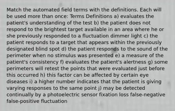 Match the automated field terms with the definitions. Each will be used <a href='https://www.questionai.com/knowledge/keWHlEPx42-more-than' class='anchor-knowledge'>more than</a> once: Terms Definitions a) evaluates the patient's understanding of the test b) the patient does not respond to the brightest target available in an area where he or she previously responded to a fluctuation dimmer light c) the patient responds to a target that appears within the previously designated blind spot d) the patient responds to the sound of the perimeter when no stimulus was presented e) a measure of the patient's consistency f) evaluates the patient's alertness g) some perimeters will retest the points that were evaluated just before this occurred h) this factor can be affected by certain <a href='https://www.questionai.com/knowledge/kuGgwPFv4i-eye-diseases' class='anchor-knowledge'>eye diseases</a> i) a higher number indicates that the patient is giving varying responses to the same point j) may be detected continually by a photoelectric sensor fixation loss false-negative false-positive fluctuation