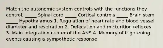 Match the autonomic system controls with the functions they control. _____ Spinal cord _____ Cortical controls _____ Brain stem _____ Hypothalamus 1. Regulation of heart rate and blood vessel diameter and respiration 2. Defecation and micturition reflexes 3. Main integration center of the ANS 4. Memory of frightening events causing a sympathetic response