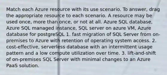 Match each Azure resource with its use scenario. To answer, drag the appropriate resource to each scenario. A resource may be used once, more than once, or not at all. Azure SQL database, Azure SQL managed instance, SQL server on azure VM, Azure database for postgreSQL 1. fast migration of SQL Server from on-premises to Azure with retention of operating system access. 2. cost-effective, serverless database with an intermittent usage pattern and a low compute utilization over time. 3. lift-and-shift of on-premises SQL Server with minimal changes to an Azure PaaS solution.