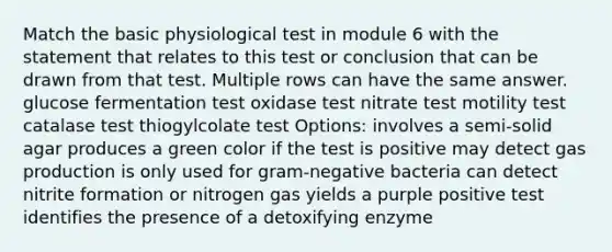 Match the basic physiological test in module 6 with the statement that relates to this test or conclusion that can be drawn from that test. Multiple rows can have the same answer. glucose fermentation test oxidase test nitrate test motility test catalase test thiogylcolate test Options: involves a semi-solid agar produces a green color if the test is positive may detect gas production is only used for gram-negative bacteria can detect nitrite formation or nitrogen gas yields a purple positive test identifies the presence of a detoxifying enzyme