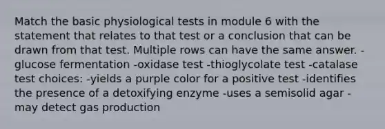 Match the basic physiological tests in module 6 with the statement that relates to that test or a conclusion that can be drawn from that test. Multiple rows can have the same answer. -glucose fermentation -oxidase test -thioglycolate test -catalase test choices: -yields a purple color for a positive test -identifies the presence of a detoxifying enzyme -uses a semisolid agar -may detect gas production