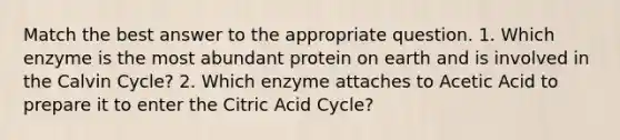 Match the best answer to the appropriate question. 1. Which enzyme is the most abundant protein on earth and is involved in the Calvin Cycle? 2. Which enzyme attaches to Acetic Acid to prepare it to enter the Citric Acid Cycle?