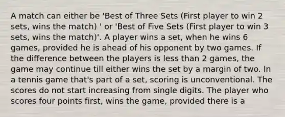 A match can either be 'Best of Three Sets (First player to win 2 sets, wins the match) ' or 'Best of Five Sets (First player to win 3 sets, wins the match)'. A player wins a set, when he wins 6 games, provided he is ahead of his opponent by two games. If the difference between the players is less than 2 games, the game may continue till either wins the set by a margin of two. In a tennis game that's part of a set, scoring is unconventional. The scores do not start increasing from single digits. The player who scores four points first, wins the game, provided there is a