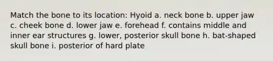 Match the bone to its location: Hyoid a. neck bone b. upper jaw c. cheek bone d. lower jaw e. forehead f. contains middle and inner ear structures g. lower, posterior skull bone h. bat-shaped skull bone i. posterior of hard plate