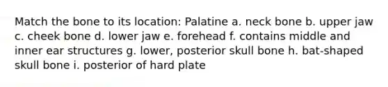 Match the bone to its location: Palatine a. neck bone b. upper jaw c. cheek bone d. lower jaw e. forehead f. contains middle and inner ear structures g. lower, posterior skull bone h. bat-shaped skull bone i. posterior of hard plate