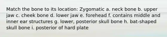 Match the bone to its location: Zygomatic a. neck bone b. upper jaw c. cheek bone d. lower jaw e. forehead f. contains middle and inner ear structures g. lower, posterior skull bone h. bat-shaped skull bone i. posterior of hard plate