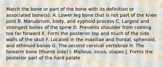 Match the bone or part of the bone with its definition or associated bone(s): A. Lower leg bone that is not part of the knee joint B. Manubrium, body, and xyphoid process C. Largest and strongest bones of the spine D. Prevents shoulder from coming too far forward E. Form the posterior top and much of the side walls of the skull F. Located in the maxillae and frontal, sphenoid, and ethmoid bones G. The second cervical vertebrae H. The forearm bone (thumb side) I. Malleus, incus, stapes J. Forms the posterior part of the hard palate