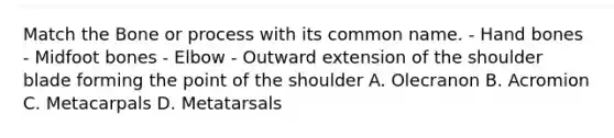 Match the Bone or process with its common name. - Hand bones - Midfoot bones - Elbow - Outward extension of the shoulder blade forming the point of the shoulder A. Olecranon B. Acromion C. Metacarpals D. Metatarsals