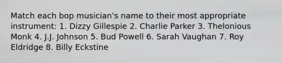 Match each bop musician's name to their most appropriate instrument: 1. Dizzy Gillespie 2. Charlie Parker 3. Thelonious Monk 4. J.J. Johnson 5. Bud Powell 6. Sarah Vaughan 7. Roy Eldridge 8. Billy Eckstine