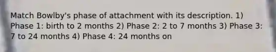 Match Bowlby's phase of attachment with its description. 1) Phase 1: birth to 2 months 2) Phase 2: 2 to 7 months 3) Phase 3: 7 to 24 months 4) Phase 4: 24 months on