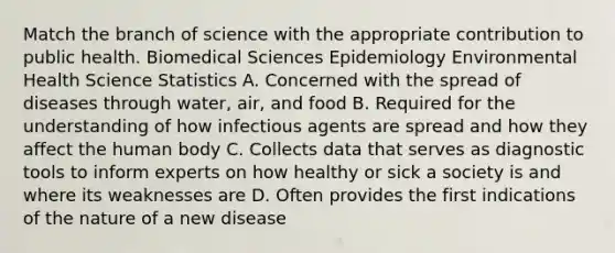 Match the branch of science with the appropriate contribution to public health. Biomedical Sciences Epidemiology Environmental Health Science Statistics A. Concerned with the spread of diseases through water, air, and food B. Required for the understanding of how infectious agents are spread and how they affect the human body C. Collects data that serves as diagnostic tools to inform experts on how healthy or sick a society is and where its weaknesses are D. Often provides the first indications of the nature of a new disease