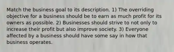 Match the business goal to its description. 1) The overriding objective for a business should be to earn as much profit for its owners as possible. 2) Businesses should strive to not only to increase their profit but also improve society. 3) Everyone affected by a business should have some say in how that business operates.