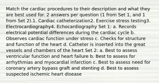 Match the cardiac procedures to their description and what they are best used for. 2 answers per question (1 from Set 1, and 1 from Set 2).1. Cardiac catheterization2. Exercise stress testing3. Electrocardiography4. Echocardiography Set 1: a. Records electrical potential differences during the cardiac cycle b. Observes cardiac function under stress c. Checks for structure and function of the heart d. Catheter is inserted into the great vessels and chambers of the heart Set 2: a. Best to assess ventricular function and heart failure b. Best to assess for arrhythmias and myocardial infarction c. Best to assess need for coronary artery bypass graft and stenting d. Best to assess suspected ischemic heart disease