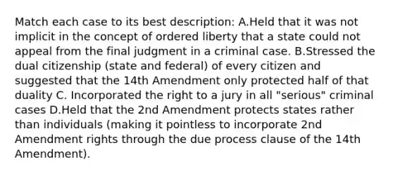 Match each case to its best description: A.Held that it was not implicit in the concept of ordered liberty that a state could not appeal from the final judgment in a criminal case. B.Stressed the dual citizenship (state and federal) of every citizen and suggested that the 14th Amendment only protected half of that duality C. Incorporated the right to a jury in all "serious" criminal cases D.Held that the 2nd Amendment protects states rather than individuals (making it pointless to incorporate 2nd Amendment rights through the due process clause of the 14th Amendment).